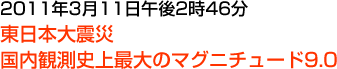 2011年3月11日午後2時46分 東日本大震災 国内観測史上最大のマグニチュード9.0